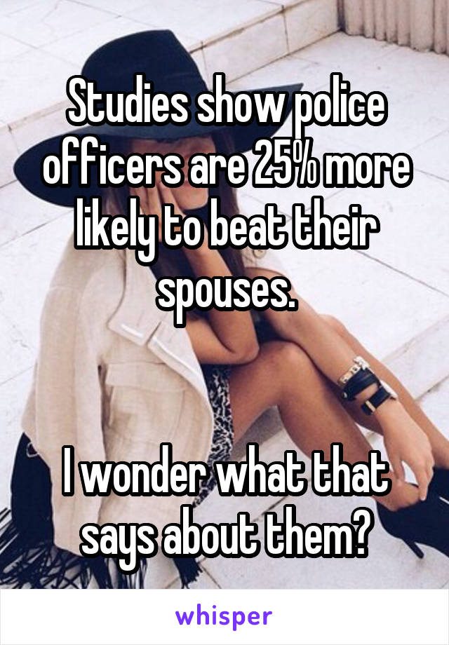 Studies show police officers are 25% more likely to beat their spouses.


I wonder what that says about them?