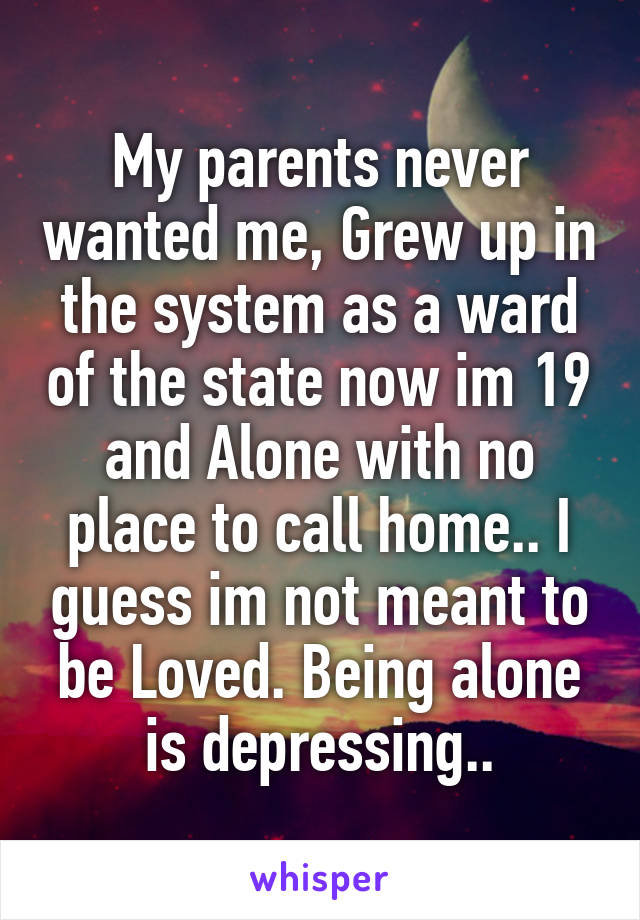 My parents never wanted me, Grew up in the system as a ward of the state now im 19 and Alone with no place to call home.. I guess im not meant to be Loved. Being alone is depressing..