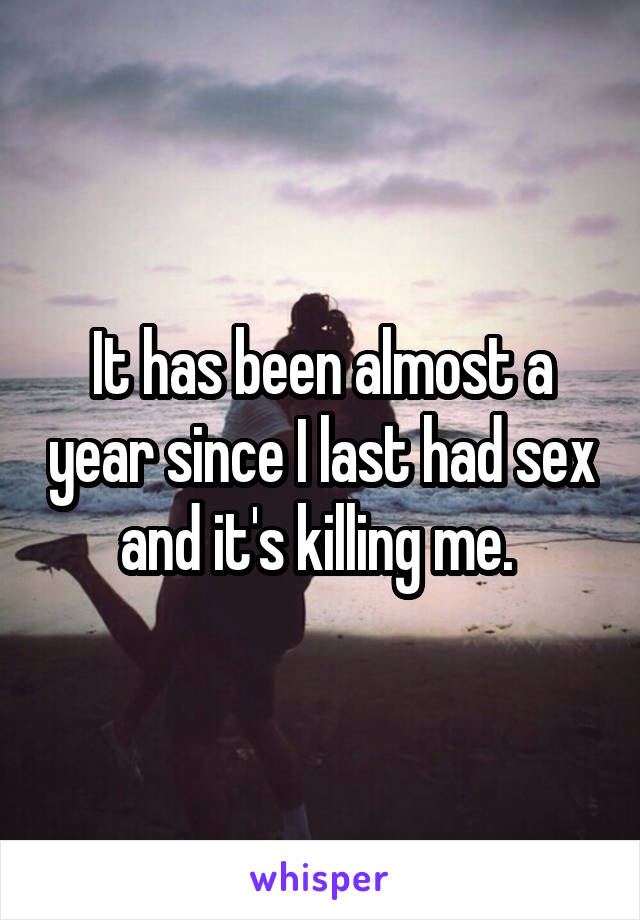 It has been almost a year since I last had sex and it's killing me. 