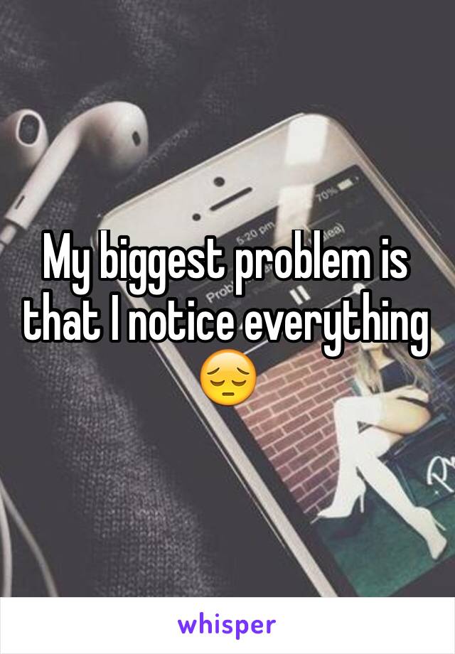 My biggest problem is that I notice everything 😔