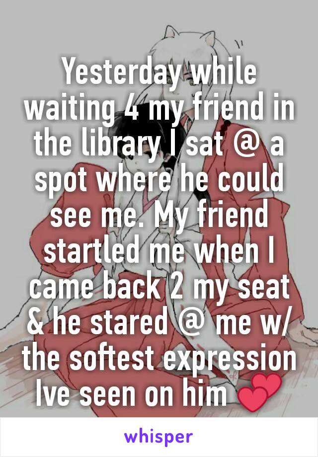 Yesterday while waiting 4 my friend in the library I sat @ a spot where he could see me. My friend startled me when I came back 2 my seat & he stared @ me w/ the softest expression Ive seen on him 💕