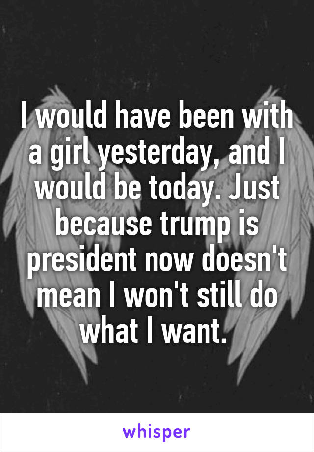 I would have been with a girl yesterday, and I would be today. Just because trump is president now doesn't mean I won't still do what I want. 