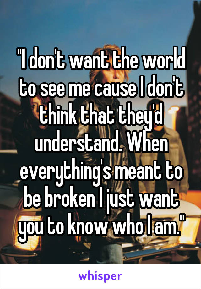 "I don't want the world to see me cause I don't think that they'd understand. When everything's meant to be broken I just want you to know who I am."