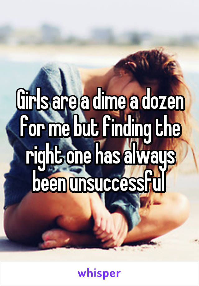 Girls are a dime a dozen for me but finding the right one has always been unsuccessful 