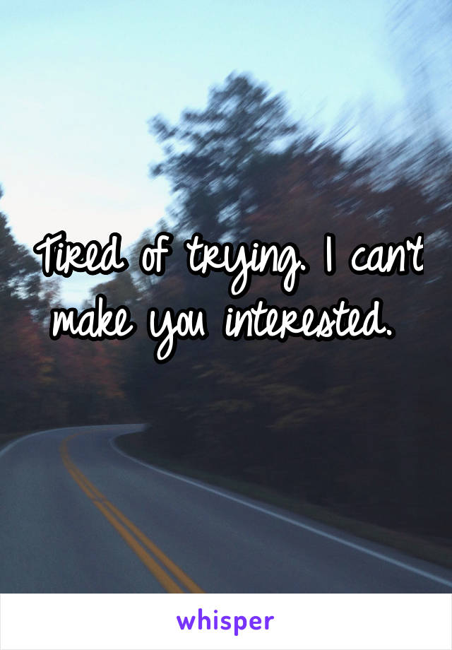 Tired of trying. I can't make you interested. 
