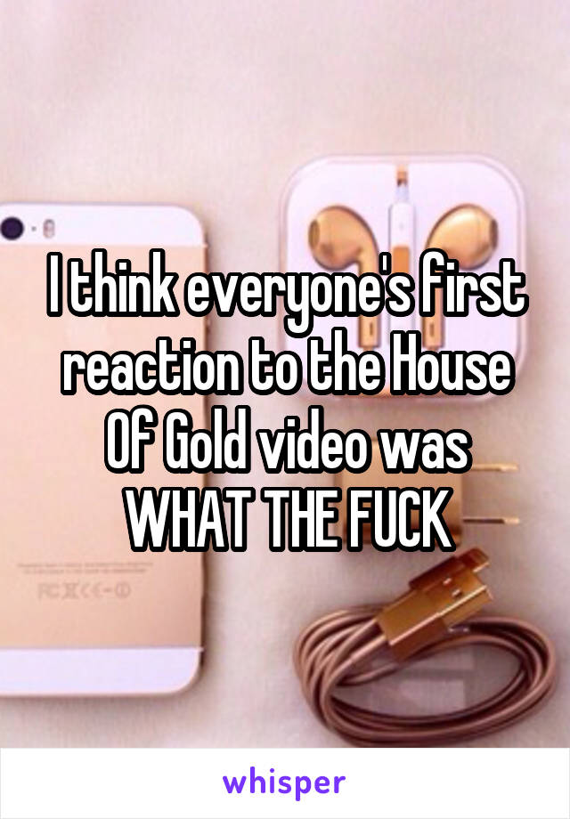 I think everyone's first reaction to the House Of Gold video was WHAT THE FUCK