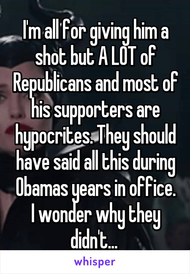 I'm all for giving him a shot but A LOT of Republicans and most of his supporters are hypocrites. They should have said all this during Obamas years in office. I wonder why they didn't... 