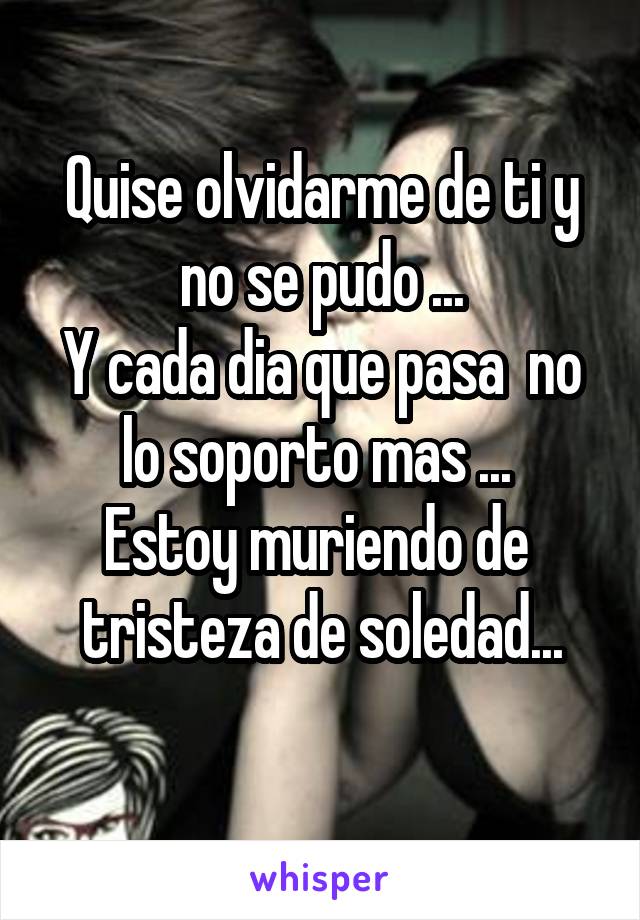 Quise olvidarme de ti y no se pudo ...
Y cada dia que pasa  no lo soporto mas ... 
Estoy muriendo de  tristeza de soledad...
 