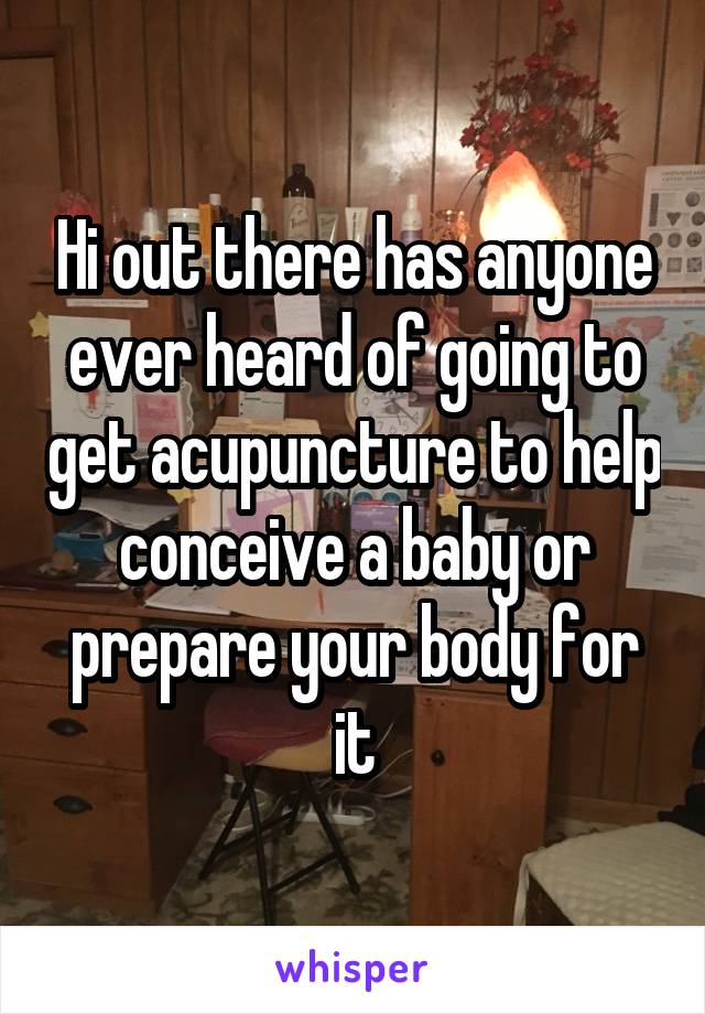 Hi out there has anyone ever heard of going to get acupuncture to help conceive a baby or prepare your body for it