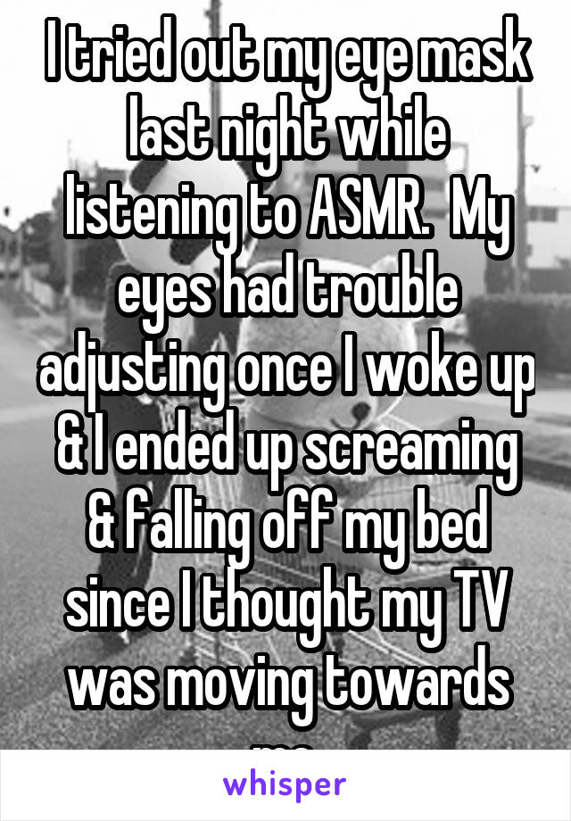 I tried out my eye mask last night while listening to ASMR.  My eyes had trouble adjusting once I woke up & I ended up screaming & falling off my bed since I thought my TV was moving towards me.