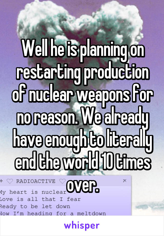 Well he is planning on restarting production of nuclear weapons for no reason. We already have enough to literally end the world 10 times over.