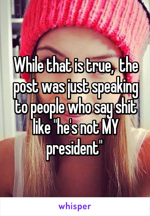 While that is true,  the post was just speaking to people who say shit like "he's not MY president" 