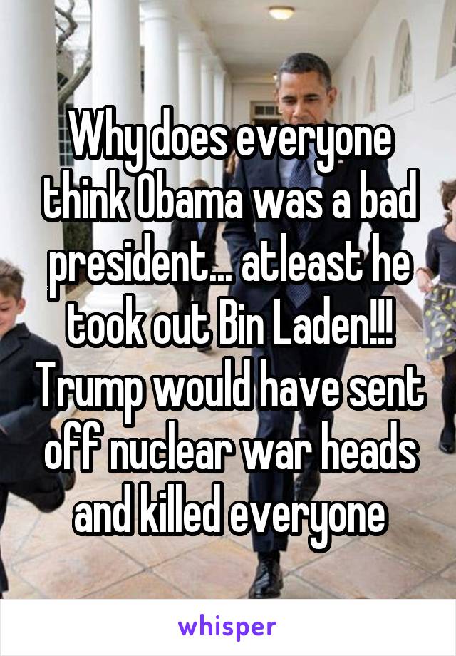 Why does everyone think Obama was a bad president... atleast he took out Bin Laden!!! Trump would have sent off nuclear war heads and killed everyone