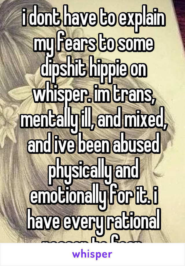 i dont have to explain my fears to some dipshit hippie on whisper. im trans, mentally ill, and mixed, and ive been abused physically and emotionally for it. i have every rational reason to fear.