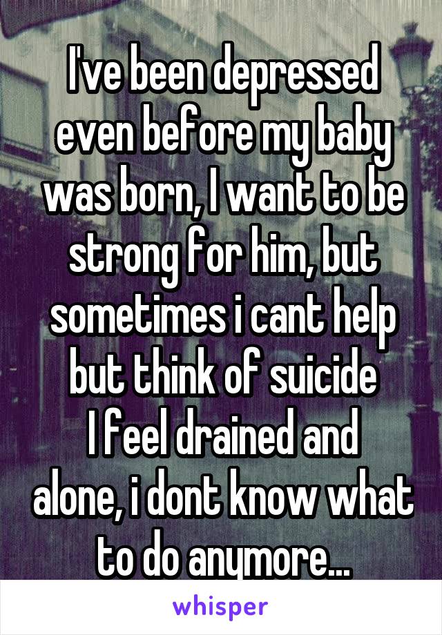 I've been depressed even before my baby was born, I want to be strong for him, but sometimes i cant help but think of suicide
I feel drained and alone, i dont know what to do anymore...