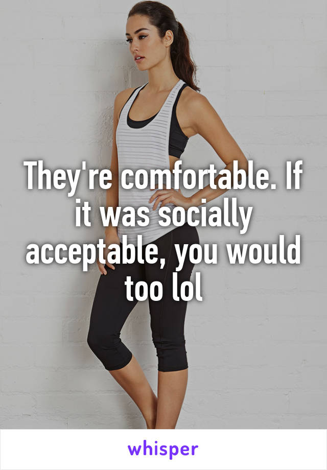 They're comfortable. If it was socially acceptable, you would too lol