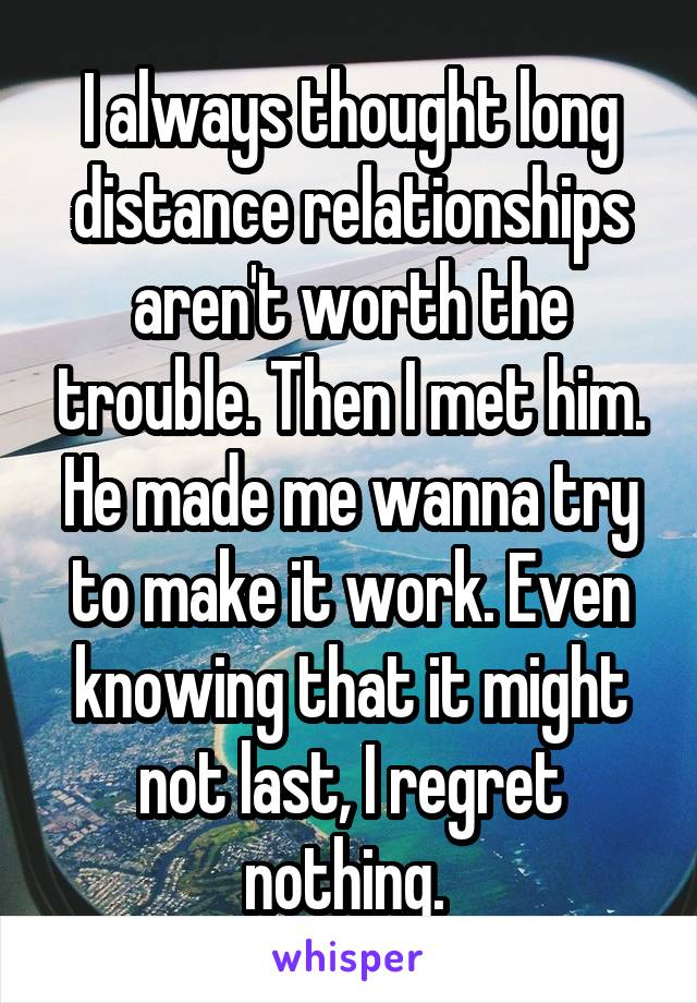 I always thought long distance relationships aren't worth the trouble. Then I met him. He made me wanna try to make it work. Even knowing that it might not last, I regret nothing. 