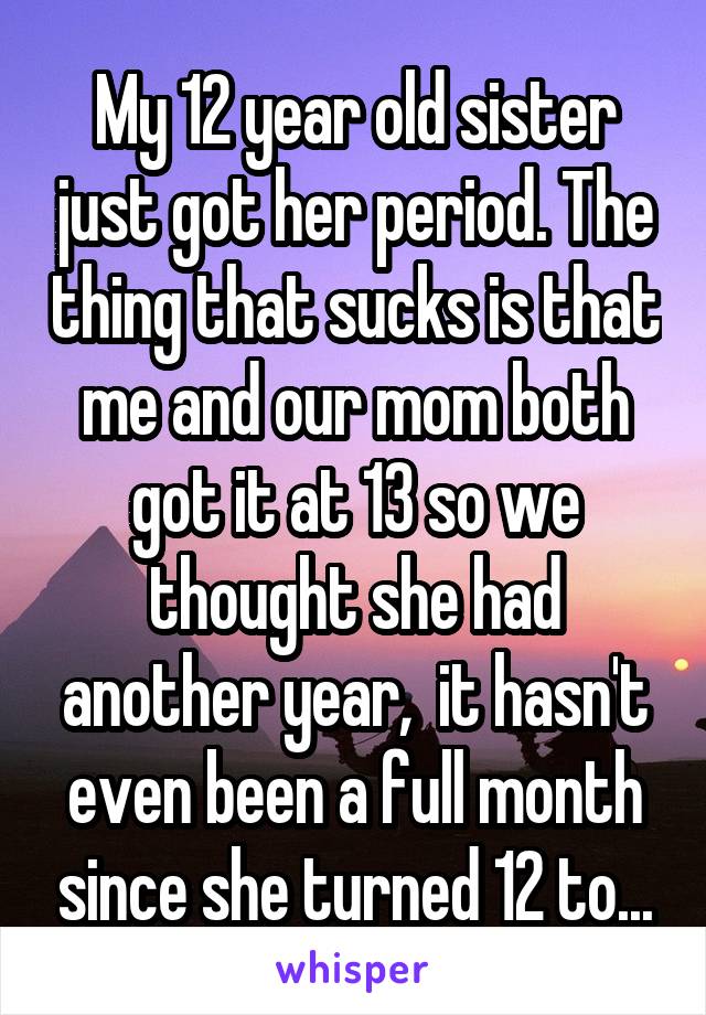 My 12 year old sister just got her period. The thing that sucks is that me and our mom both got it at 13 so we thought she had another year,  it hasn't even been a full month since she turned 12 to...