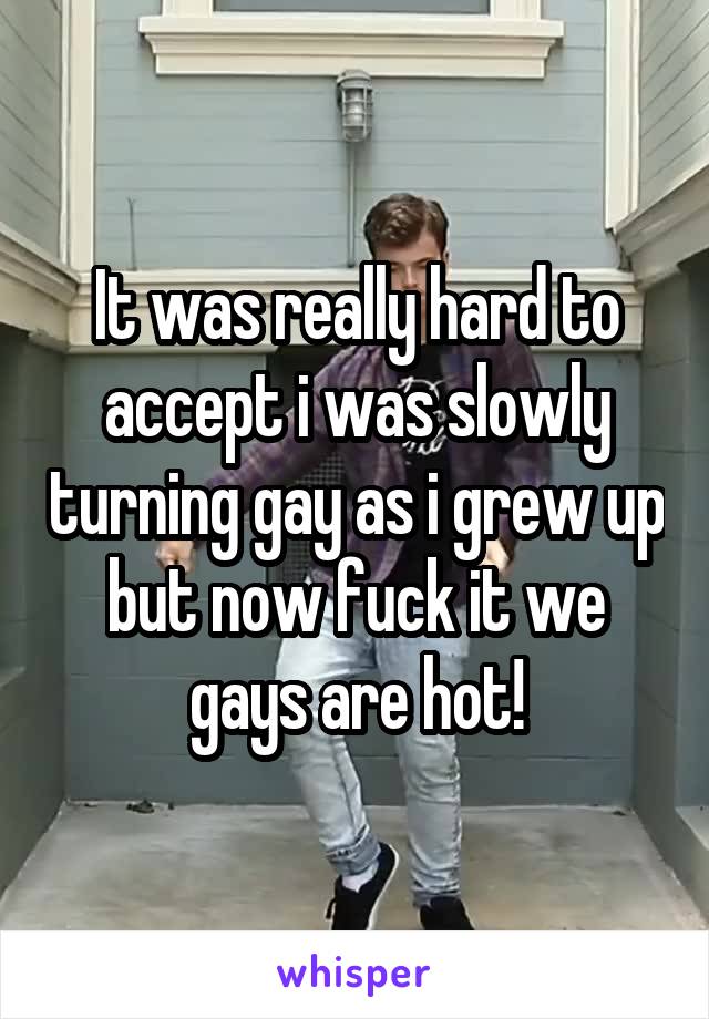 It was really hard to accept i was slowly turning gay as i grew up but now fuck it we gays are hot!