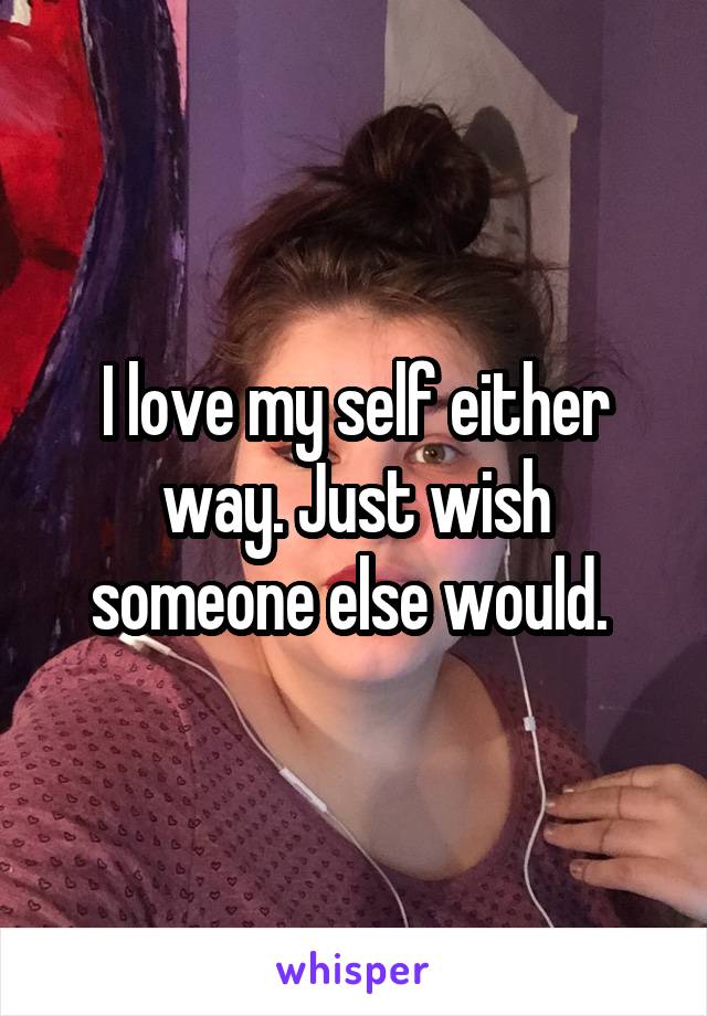 I love my self either way. Just wish someone else would. 