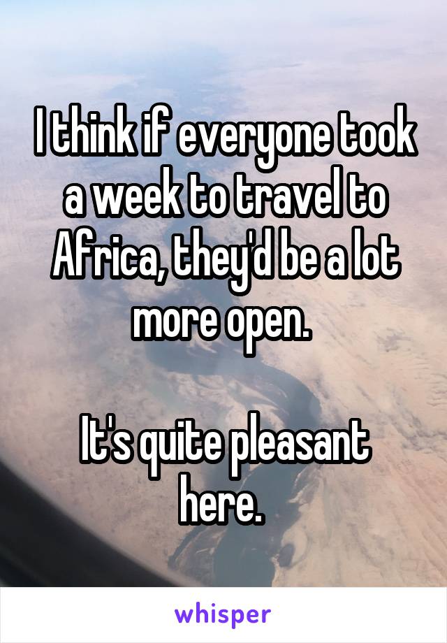 I think if everyone took a week to travel to Africa, they'd be a lot more open. 

It's quite pleasant here. 