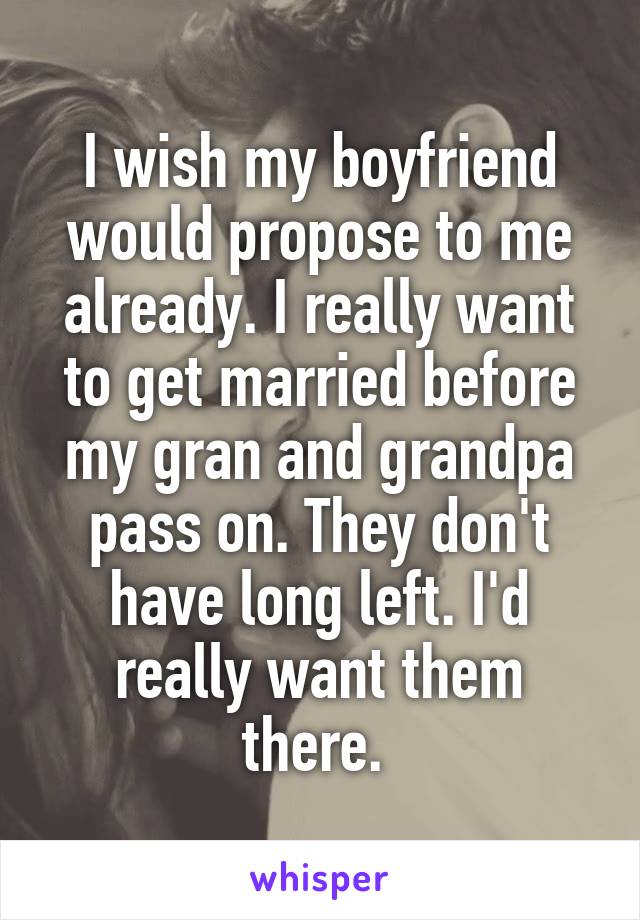 I wish my boyfriend would propose to me already. I really want to get married before my gran and grandpa pass on. They don't have long left. I'd really want them there. 