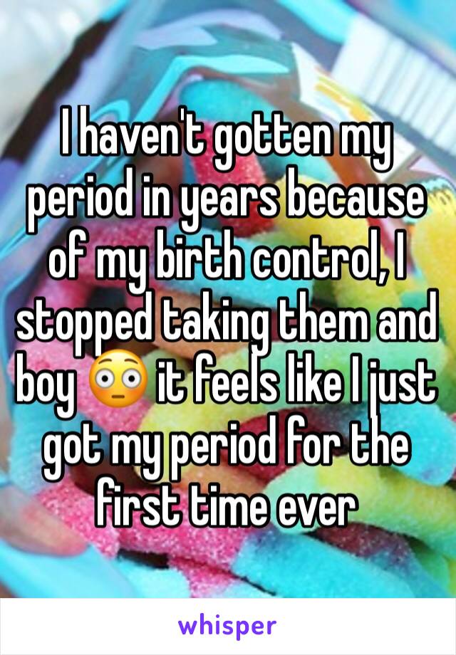 I haven't gotten my period in years because of my birth control, I stopped taking them and boy 😳 it feels like I just got my period for the first time ever 