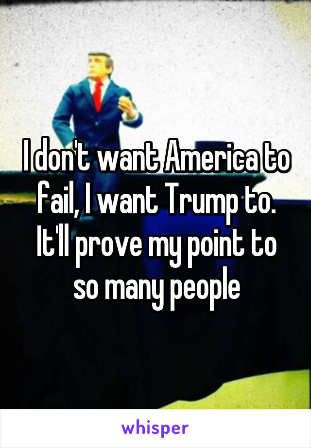 I don't want America to fail, I want Trump to. It'll prove my point to so many people