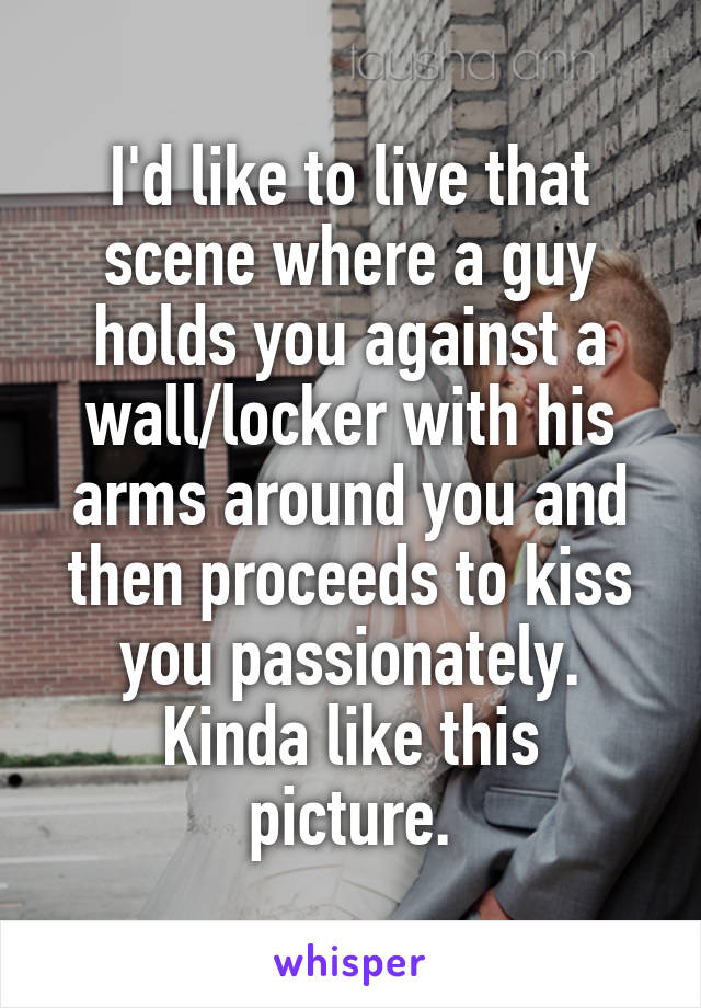 I'd like to live that scene where a guy holds you against a wall/locker with his arms around you and then proceeds to kiss you passionately.
Kinda like this picture.