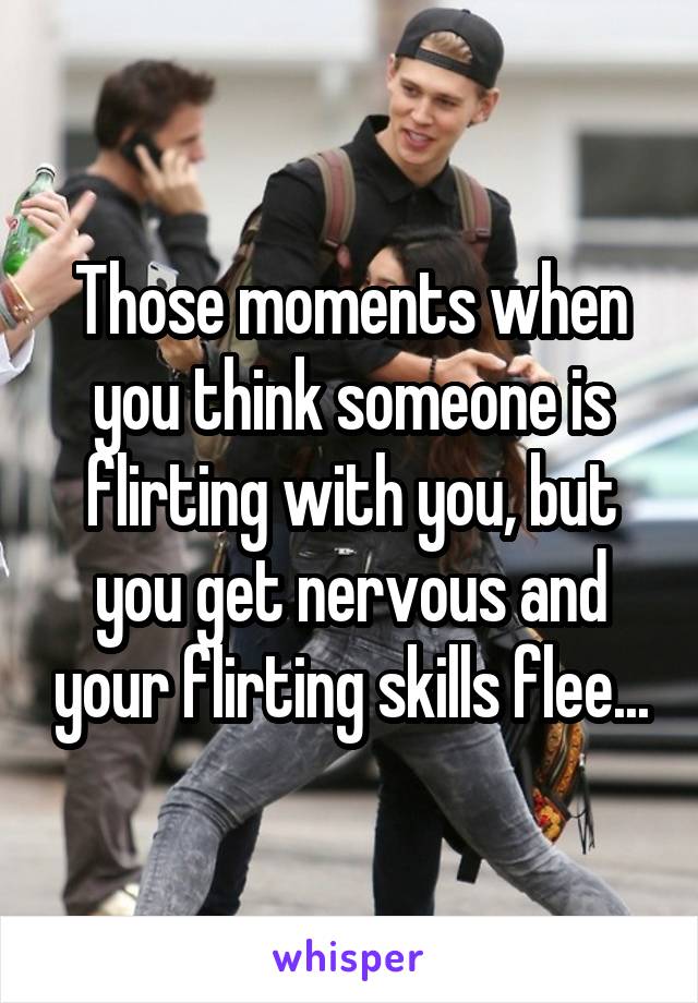 Those moments when you think someone is flirting with you, but you get nervous and your flirting skills flee...