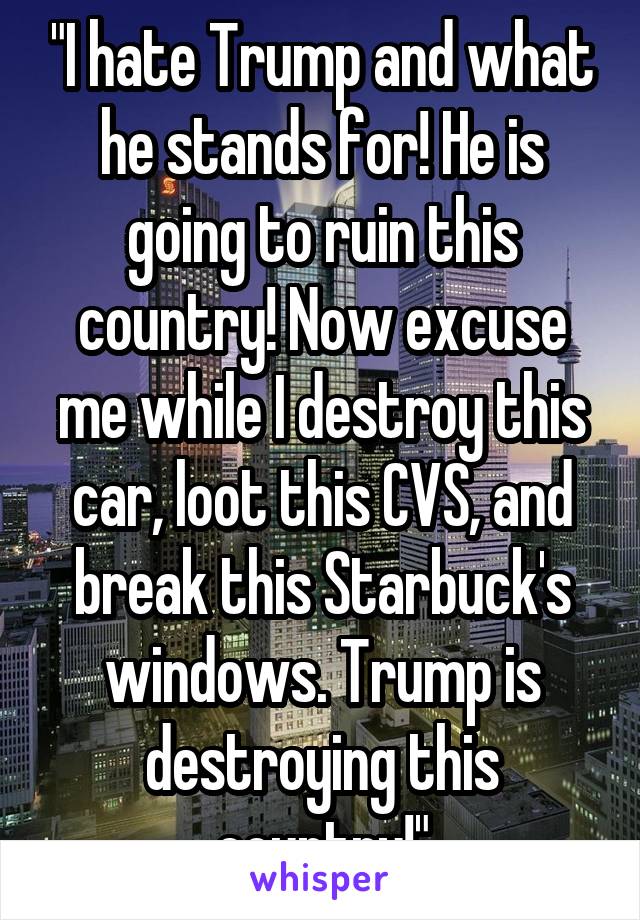 "I hate Trump and what he stands for! He is going to ruin this country! Now excuse me while I destroy this car, loot this CVS, and break this Starbuck's windows. Trump is destroying this country!"