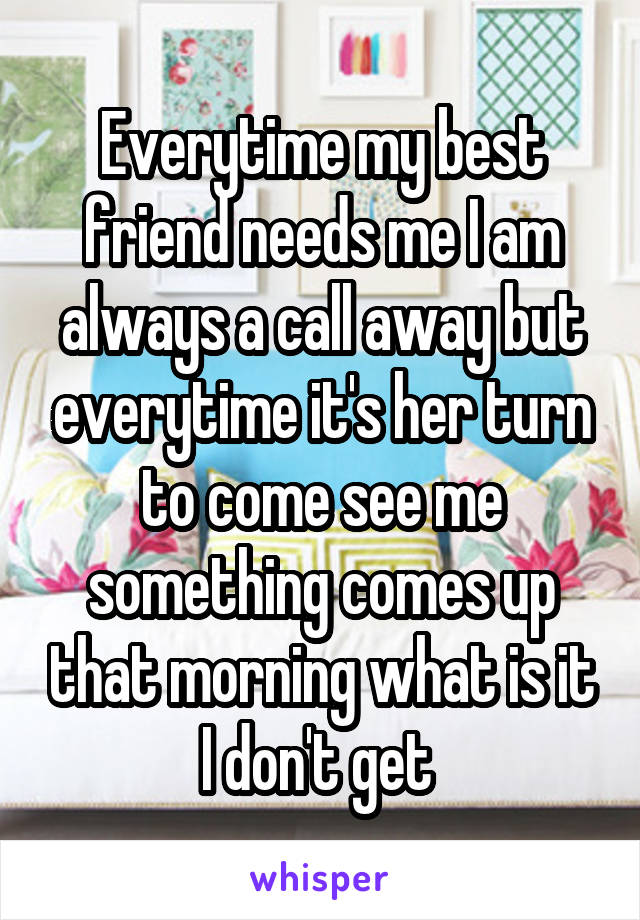 Everytime my best friend needs me I am always a call away but everytime it's her turn to come see me something comes up that morning what is it I don't get 