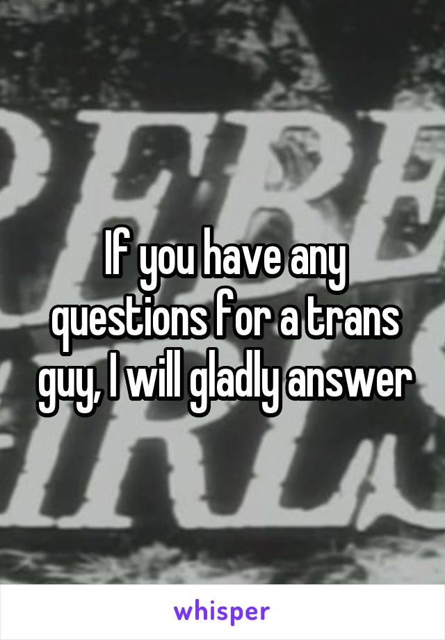 If you have any questions for a trans guy, I will gladly answer