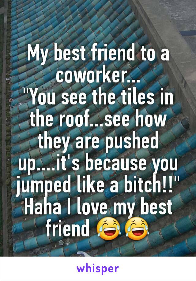 My best friend to a coworker...
"You see the tiles in the roof...see how they are pushed up....it's because you jumped like a bitch!!" Haha I love my best friend 😂😂