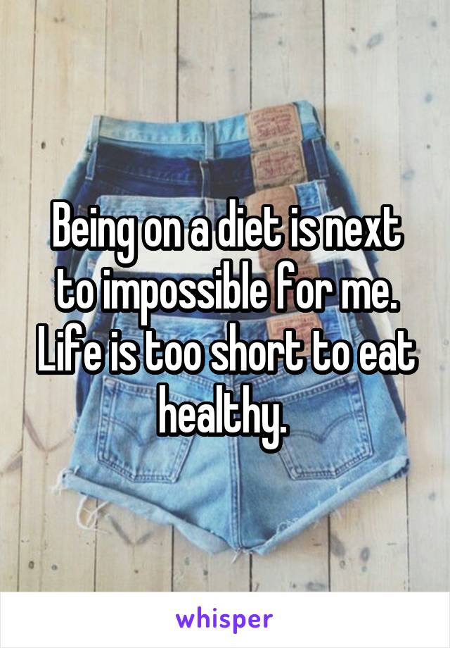 Being on a diet is next to impossible for me. Life is too short to eat healthy. 