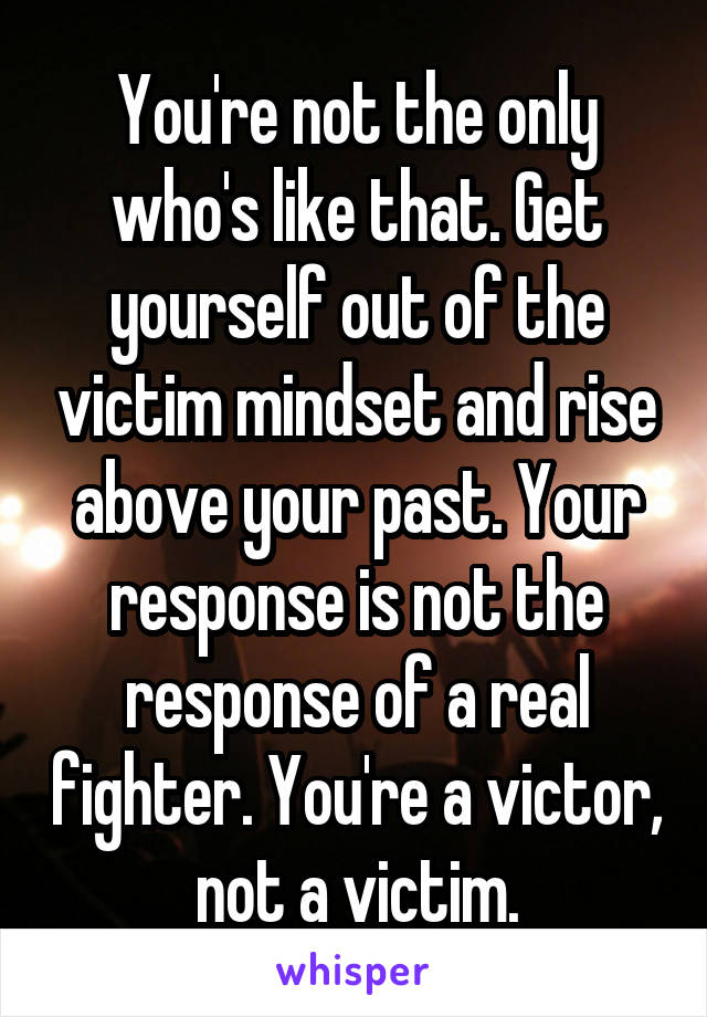 You're not the only who's like that. Get yourself out of the victim mindset and rise above your past. Your response is not the response of a real fighter. You're a victor, not a victim.