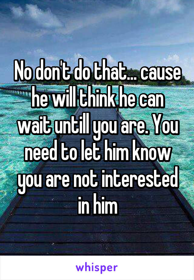 No don't do that... cause he will think he can wait untill you are. You need to let him know you are not interested in him