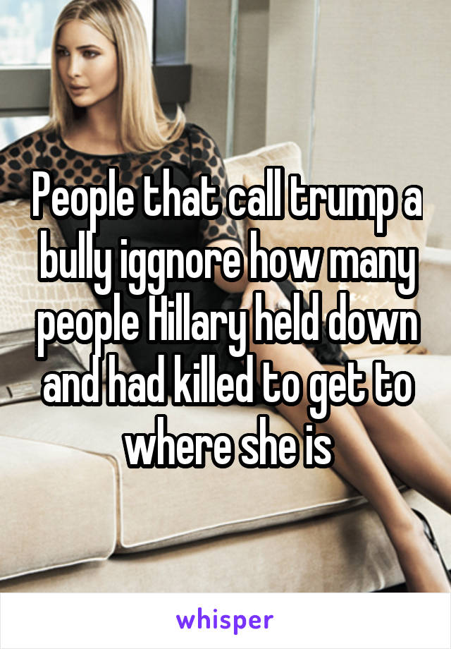 People that call trump a bully iggnore how many people Hillary held down and had killed to get to where she is