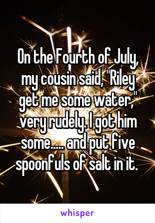 On the Fourth of July, my cousin said, "Riley get me some water," very rudely. I got him some..... and put five spoonfuls of salt in it. 