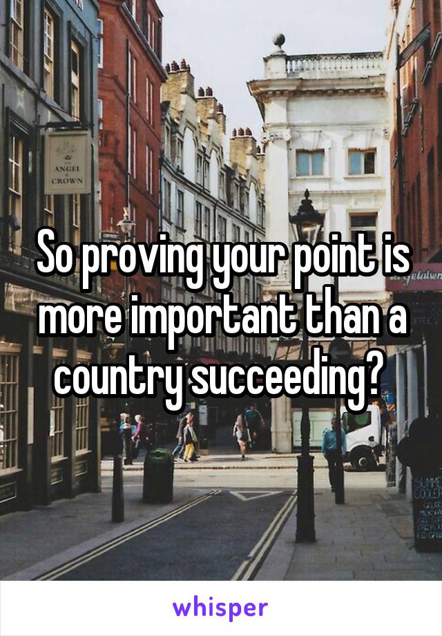 So proving your point is more important than a country succeeding? 