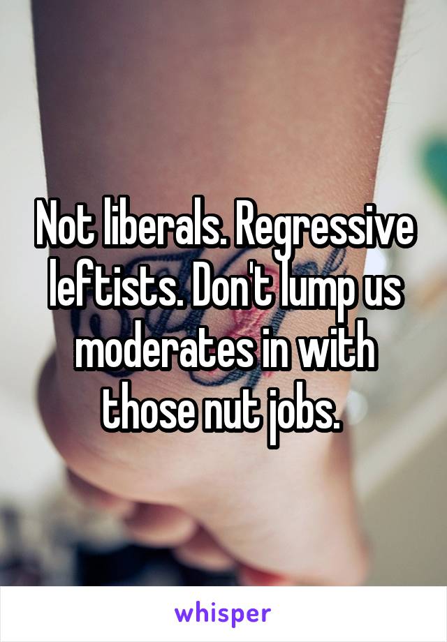 Not liberals. Regressive leftists. Don't lump us moderates in with those nut jobs. 