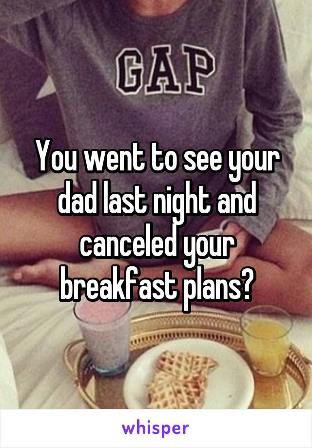 You went to see your dad last night and canceled your breakfast plans?