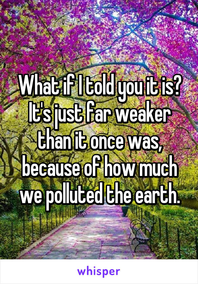 What if I told you it is? It's just far weaker than it once was, because of how much we polluted the earth.