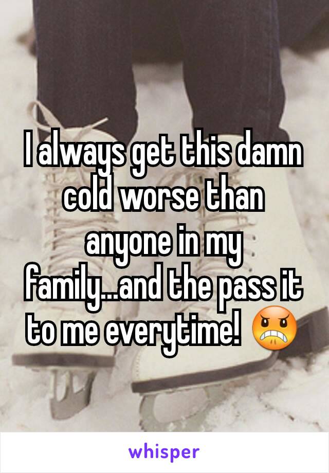 I always get this damn cold worse than anyone in my family...and the pass it to me everytime! 😠