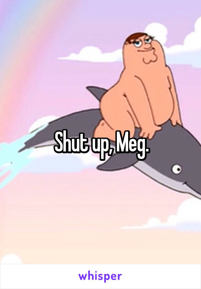 Shut up, Meg.