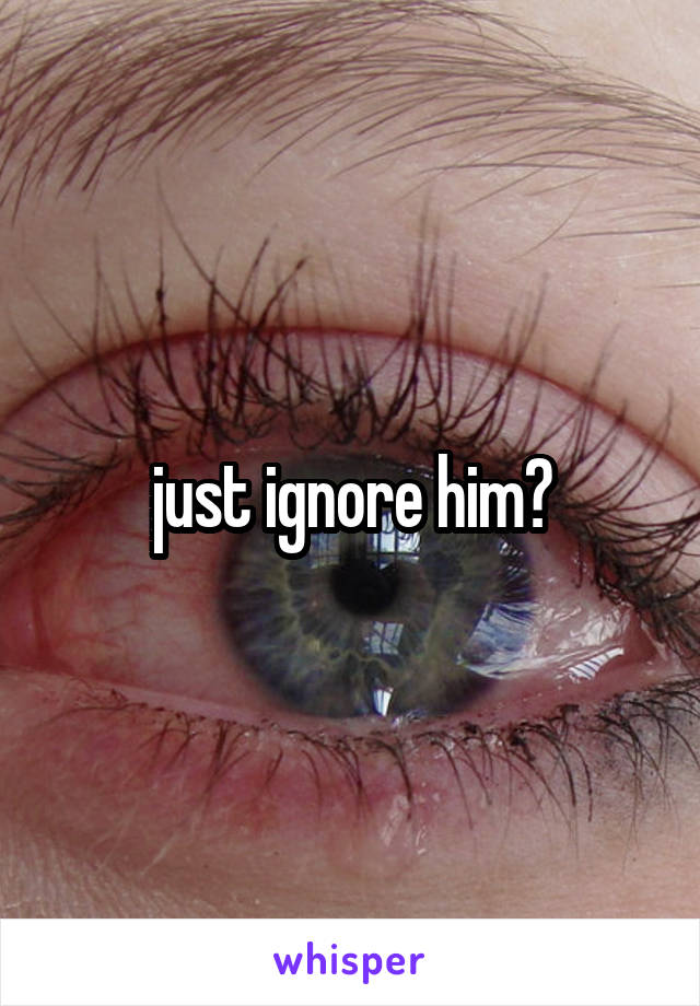 just ignore him?