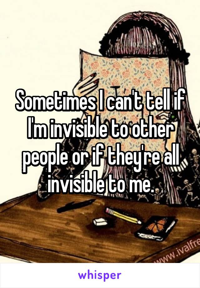 Sometimes I can't tell if I'm invisible to other people or if they're all invisible to me.