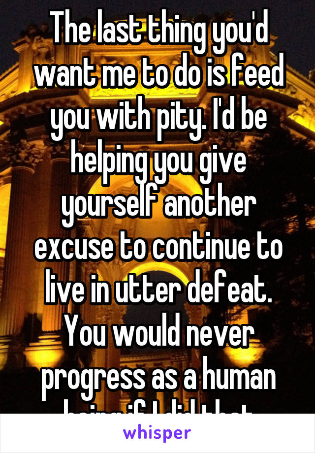 The last thing you'd want me to do is feed you with pity. I'd be helping you give yourself another excuse to continue to live in utter defeat. You would never progress as a human being if I did that