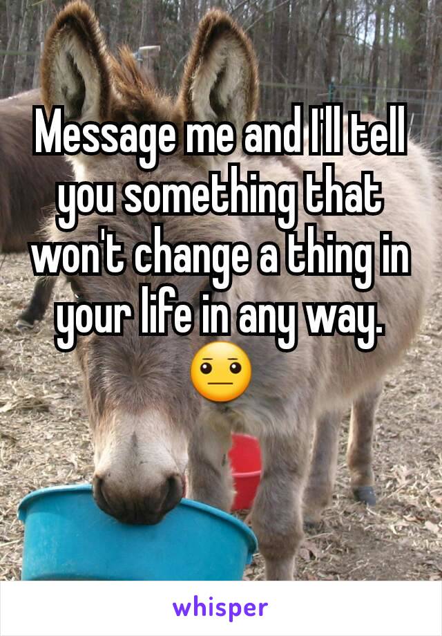 Message me and I'll tell you something that won't change a thing in your life in any way. 😐