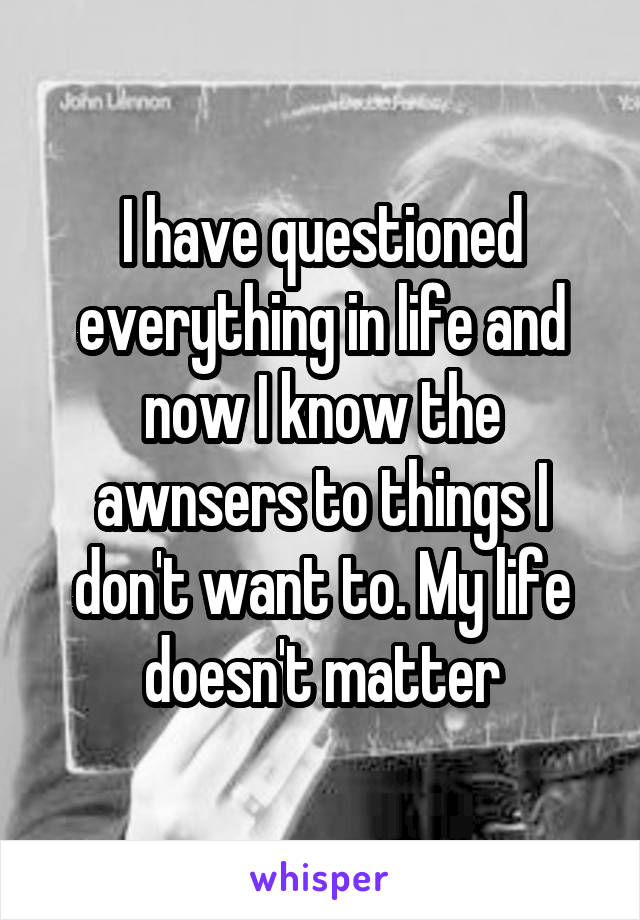 I have questioned everything in life and now I know the awnsers to things I don't want to. My life doesn't matter